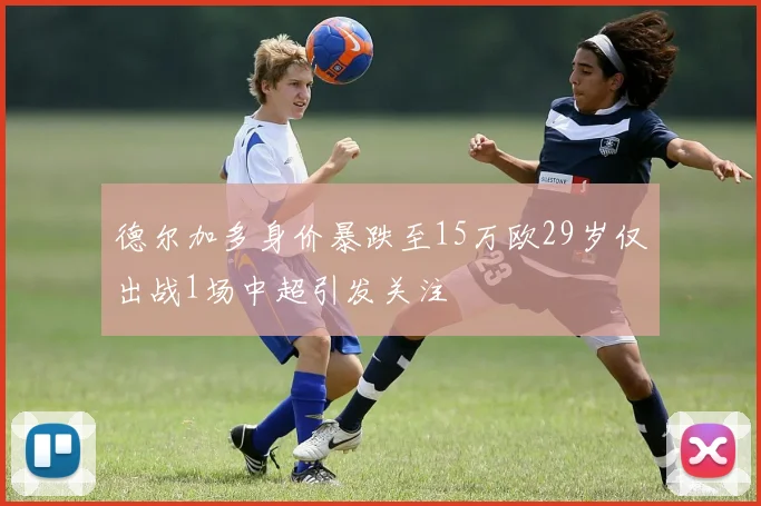 德尔加多身价暴跌至15万欧29岁仅出战1场中超引发关注