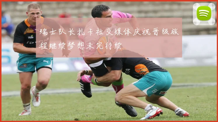 瑞士队长扎卡社交媒体庆祝晋级旅程继续梦想未完待续