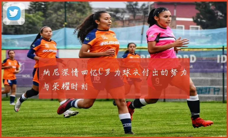 纳尼深情回忆C罗为球衣付出的努力与荣耀时刻