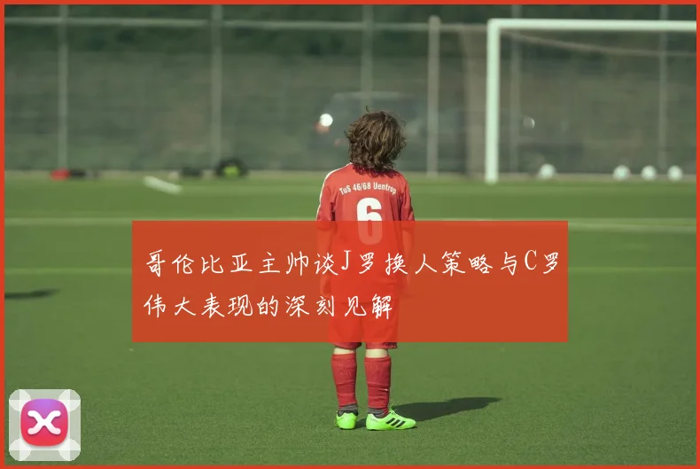 哥伦比亚主帅谈J罗换人策略与C罗伟大表现的深刻见解