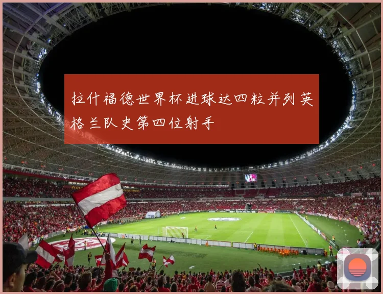 拉什福德世界杯进球达四粒并列英格兰队史第四位射手