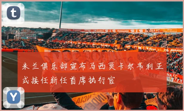 米兰俱乐部宣布马西莫卡尔韦利正式接任新任首席执行官